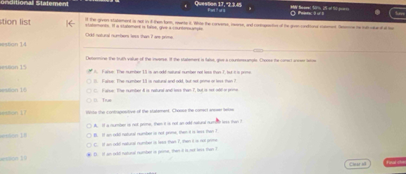 ditio nal Statement Question 17, "2.3. 45 Part T of 8 HWV Soaee: 50%, 2S of 50 poin ○ Points: 0 of 
stion list If the given stallement is not in if-then form, rewrite it. Wrie the converse, inverse, and contrapositive of the given condisonal statement. Desmne he ith vaur of all bur
statements. If a statement is false, give a counterexample
Odd natural numbers less than 7 are prime.
estion 14
Determine the truth value off the inverse. If the statement is false, give a counterexample. Choose the correct anewer below
estion 15 A. False: The number 11 is an odd natural number not less than 7 but it is reme. False: The number 11 is natural and odd, but not prime or less than ?
estion 16 C. False: The number 4 is natural and less than 7, but is not odd or prime
D. True
estion 17 Wirte the contrapositive off the sitatement. Choose the correct arewer below
A. If a number is not prime, then it is not an odd nakural numbe less than 7
ston 18 B. If an odd natural number is not prime, then it is less than 7.
C. If an odd natural number is less than 7, then it is not prime
esson 19 D. If an odd natural number is prime, then it is not less than ?
Cleae all Final cle