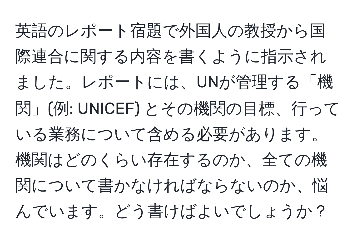 英語のレポート宿題で外国人の教授から国際連合に関する内容を書くように指示されました。レポートには、UNが管理する「機関」(例: UNICEF) とその機関の目標、行っている業務について含める必要があります。機関はどのくらい存在するのか、全ての機関について書かなければならないのか、悩んでいます。どう書けばよいでしょうか？