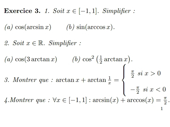 Soit x∈ [-1,1]. Simplifier : 
(a) cos (arcsin x) (b) sin (arccos x). 
2. Soit x∈ R. Simplifier : 
(a) cos (3arctan x) (b) cos^2( 1/2 arctan x). 
3. Montrer que : arct tan x+arctan  1/x =beginarrayl  π /2 six>0 - π /2 six<0endarray.
4.Montrer que : forall x∈ [-1,1]:arcsin (x)+arccos (x)= π /2 .