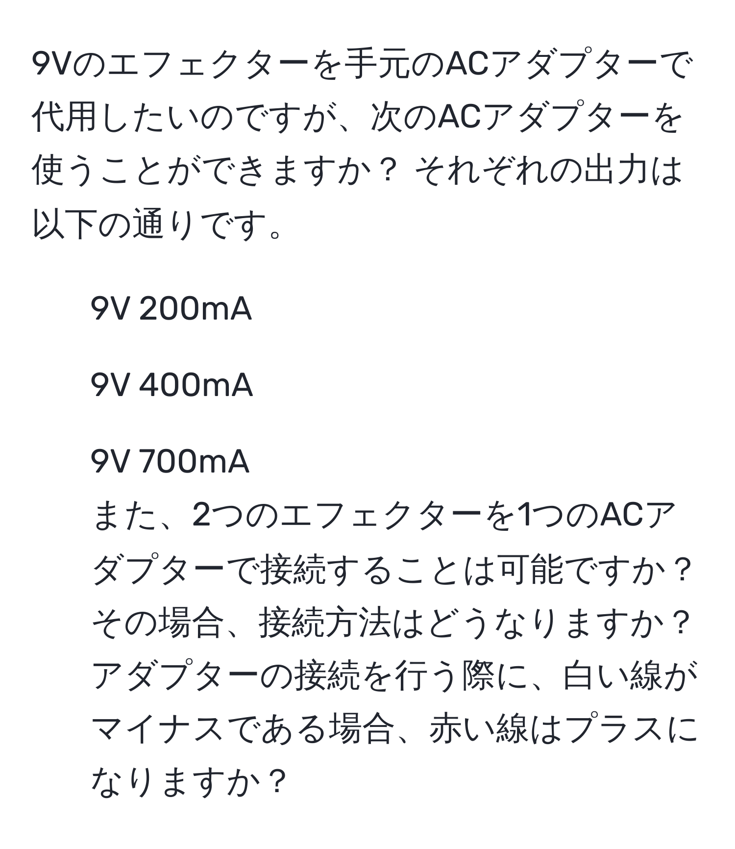 9Vのエフェクターを手元のACアダプターで代用したいのですが、次のACアダプターを使うことができますか？ それぞれの出力は以下の通りです。  
- 9V 200mA  
- 9V 400mA  
- 9V 700mA  
また、2つのエフェクターを1つのACアダプターで接続することは可能ですか？ その場合、接続方法はどうなりますか？ アダプターの接続を行う際に、白い線がマイナスである場合、赤い線はプラスになりますか？