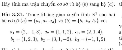 Hãy tính ma trận chuyển cơ sở từ hệ (b) sang hệ (a). th 
Bài 3.31. Trong không gian tuyến tính R^3 cho hai 
hệ cơ sở (a)= a_1,a_2,a_3 và (b)= b_1,b_2,b_3 với 
V
a_1=(2,-1,3), a_2=(1,1,2), a_3=(2,1,4), a
b_1=(1,2,3), b_2=(3,1,-2), b_3=(-1,1,2). tí 
b