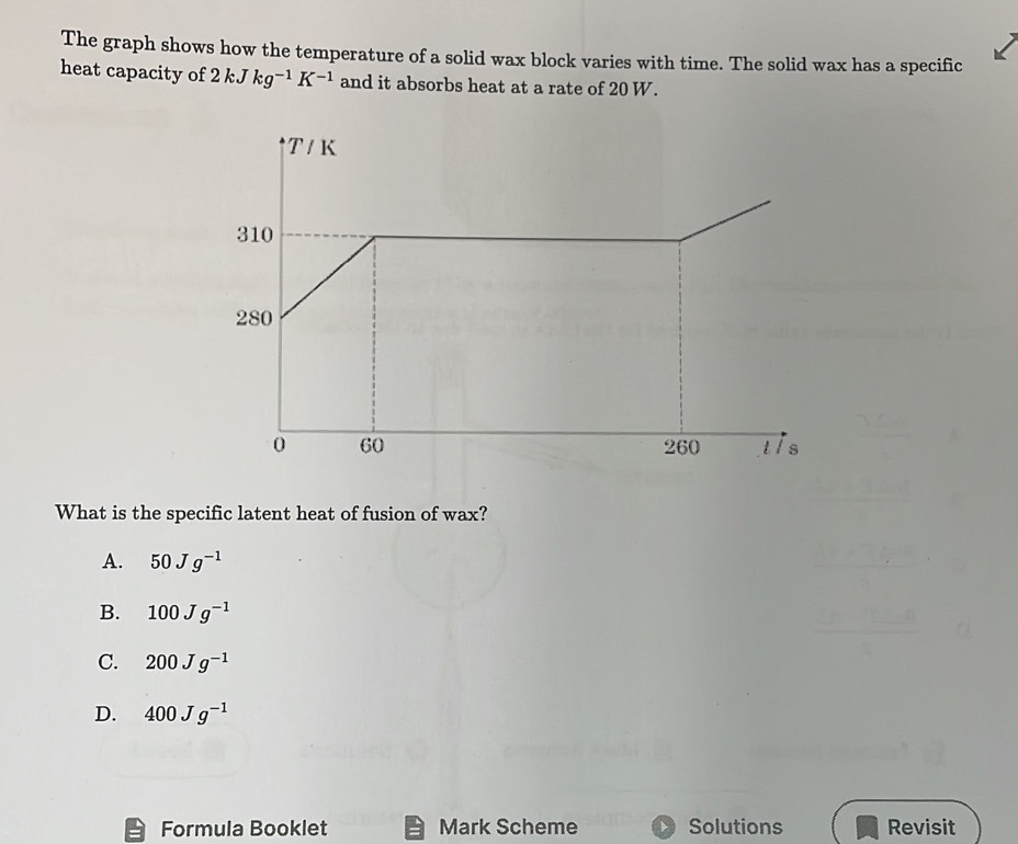 The graph shows how the temperature of a solid wax block varies with time. The solid wax has a specific
heat capacity of 2kJkg^(-1)K^(-1) and it absorbs heat at a rate of 20 W.
What is the specific latent heat of fusion of wax?
A. 50Jg^(-1)
B. 100Jg^(-1)
C. 200Jg^(-1)
D. 400Jg^(-1)
Formula Booklet Mark Scheme Solutions Revisit