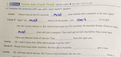 Lnoy Lewis asks Uncle Frank (Modal verbs) 58 (p. 68) × CF 61 (n 85) 
a) Complete the sentences with: can, can't, must, muatn't, noodn't. 
_ 
Lewis: Visitors from all the EU countries enter Ireland with a passport or ID card, right? 
Uncle F. Right. You_ show it at the border - you _try to get 
into the country without it. But visitors from some non-EU countries, for example Russia, China or India_ 
_enter with just a passport. They must get an Irish visa before they come here 
There are different kinds of visa too. They _have the right one. 
Lewis: Oh, I didn't know that. What about people from the USA? 
Uncle F: People from some other countries, like the USA or Australia, _get a visa. 
Lewis: Oh, that was new to me too. But if you're from Scotland, like me, you _have a