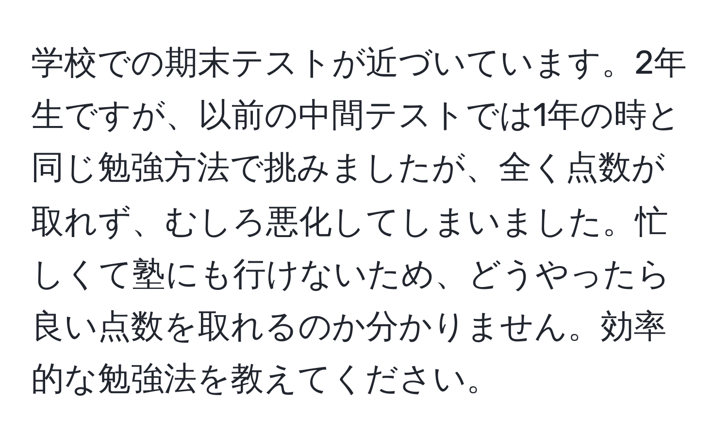 学校での期末テストが近づいています。2年生ですが、以前の中間テストでは1年の時と同じ勉強方法で挑みましたが、全く点数が取れず、むしろ悪化してしまいました。忙しくて塾にも行けないため、どうやったら良い点数を取れるのか分かりません。効率的な勉強法を教えてください。