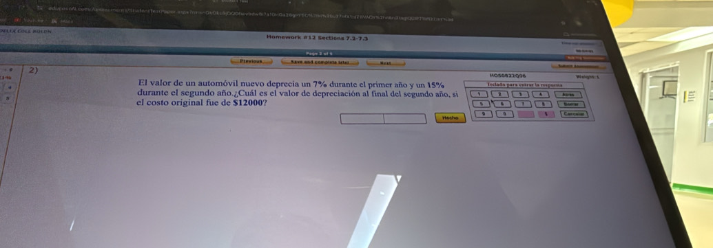 Hamework #12 Sections 7.2-7.3 
Ptevious Save and complete iste 
2) 11050822Q96 Wi 
C3 thù El valor de un automóvil nuevo deprecia un 7% durante el primer año y un 15%
durante el segundo año.¿Cuál es el valor de depreciación al final del segundo año, s I≡ 
el costo original fue de $12000? 
Hech