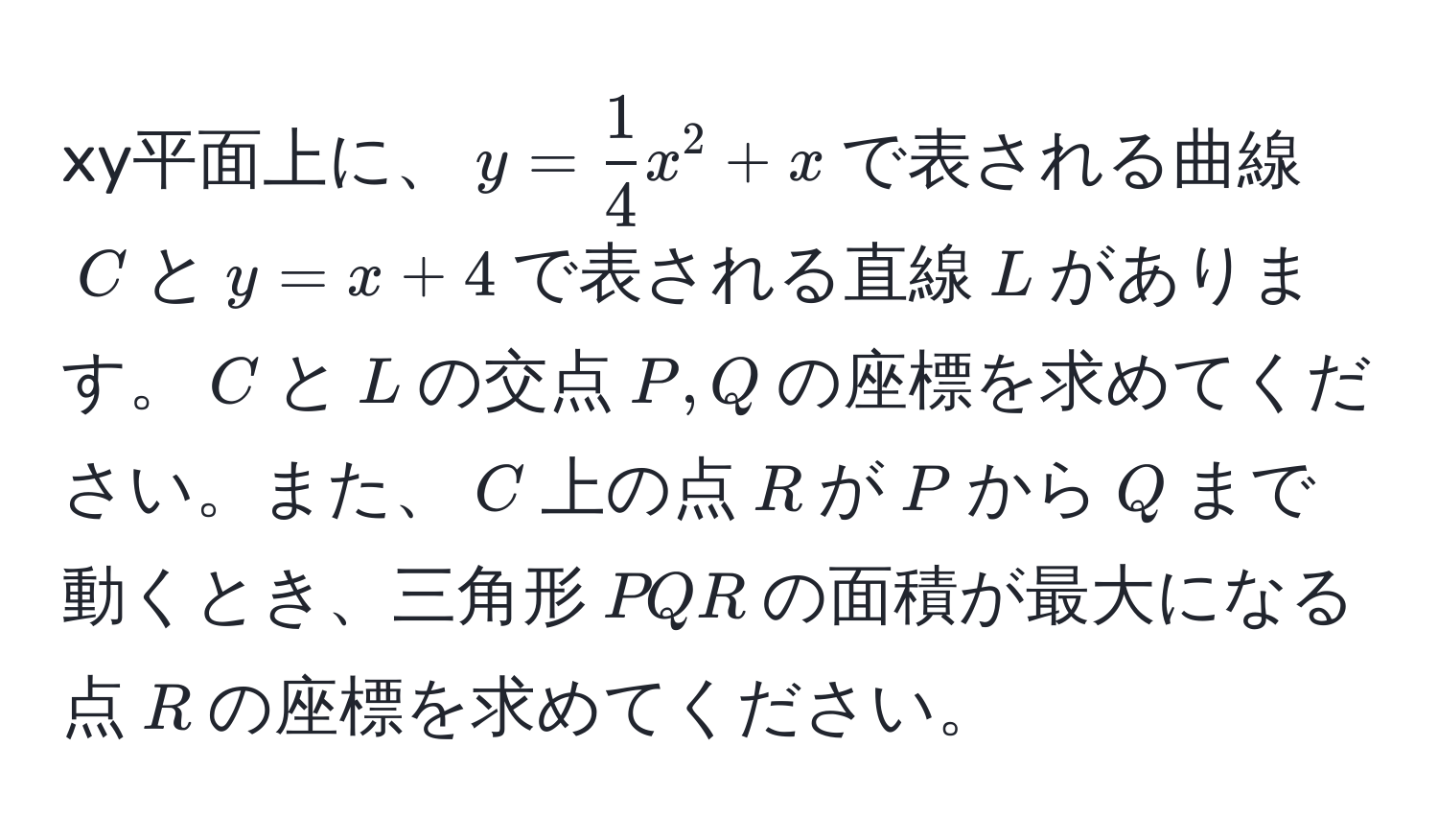 xy平面上に、$y= 1/4 x^2+x$で表される曲線$C$と$y=x+4$で表される直線$L$があります。$C$と$L$の交点$P,Q$の座標を求めてください。また、$C$上の点$R$が$P$から$Q$まで動くとき、三角形$PQR$の面積が最大になる点$R$の座標を求めてください。