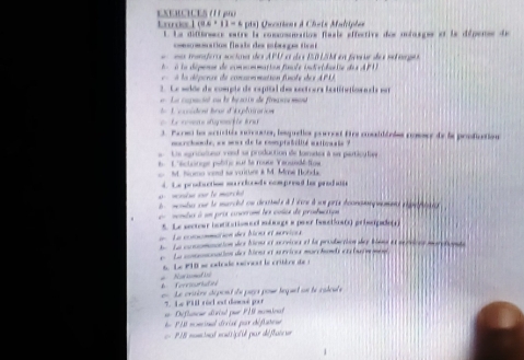 Lrue 1 ( 0 . 11= * pts) Oucrtions à Chats Maliphes
L La différsere estre le comosneatinn flasle effective des mlasges et le dépene de
=mnation finais des mérges tic a
e na míndra sociaa do APU a dos E01SM en fere de searpó
é a dépenos de commommation fule individaéte des AFU
a dépcrcre de comaonmation finole de s APU 
2. Le selde de comple de espiñal des sectrers iestination n els eer
de L'ccoiden beur d'aplatration    La capaciat ou le baión de finscs mont 
=   Le come dipfée éra
1. Pared la scucitéa novnter, besquellos poerest fire cosaiióoles cosser de la profiuction
mcrchode, as was de la coptabclité estivasts ?
Le agricalno vond sa production de fameer à se particufies
6 L'éctoinqe péltic sur la rouse Vanundéfow
M. Nomo vod se vuitture it M. Mre Hohds
a  monbe ou to marck 4. Le production murclooads compread ho produne
dmomba que le marcit ou cesitaée à à éice à un prix économequement eépépilaee
mondes à un pris cosorromt les coses de producsips
*. Le sectour botitationeal mésage e peer faactlas(s) prisapido(1)
La concmmation des bîoes et sorvices
h Le concomnation des biens et scrrices et la production dey blana es aeérices marotionate
La connation des hirns et sérvices marchands ex tive ment
* Not somed itt 6. Le P1D se clcale sévent le critère de :
e Le crsère dépont du pars pour tequl on le calcule
7. Le Pill réc est domé par
Diflancur dériaé pur F19 mominal
Ee 1A8 noncionl désisé par chéfiareue
=== PIB nominal nonisiplié par déflaie ur
1