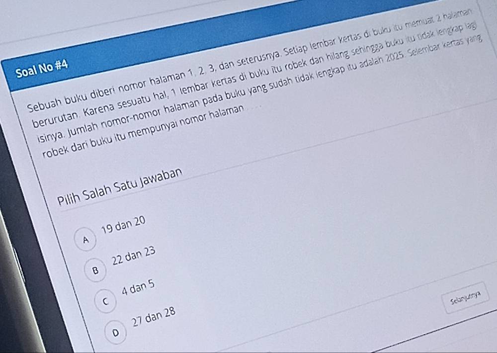 Sebuah buku diberí nomor halaman 1, 2, 3, dan seterusnya. Setiap lembar kertas di buku itu memuat 2 halama
Soal No #4
perurutan. Karena sesuatu hal, 1 lembar kertas di buku îtu robek dan hilang sehingga buku itu tidak lengkap lạn
sinya, Jumlah nomor-nomor halaman pada buku yang sudah tidak lengkap itu adalah 2025. Selembar kertas ya
robek dari buku itu mempunyai nomor halaman 
Pilih Salah Satu Jawaban
19 dan 20
A
B 22 dan 23
c 4 dan 5
Selanjutnya
27 dan 28
D