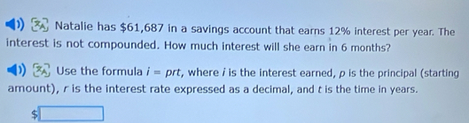 )) Natalie has $61,687 in a savings account that earns 12% interest per year. The 
interest is not compounded. How much interest will she earn in 6 months? 
Use the formula i= prt, where / is the interest earned, p is the principal (starting 
amount), r is the interest rate expressed as a decimal, and t is the time in years.
$