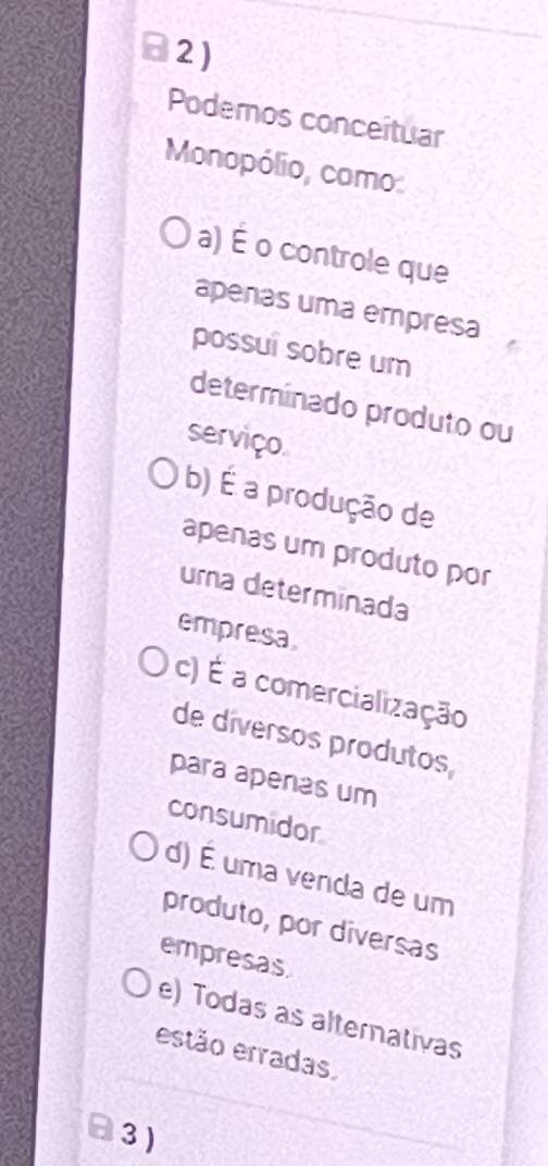 Podemos conceituar
Monopólio, como
a) É o controle que
apenas uma empresa
possui sobre um
determinado produto ou
serviço.
b) É a produção de
apenas um produto por
uma determinada
empresa
c) É a comercialização
de díversos produtos
para apenas um
consumidor
d) É uma venda de um
produto, por diversas
empresas.
e) Todas as alternativas
estão erradas
3 )