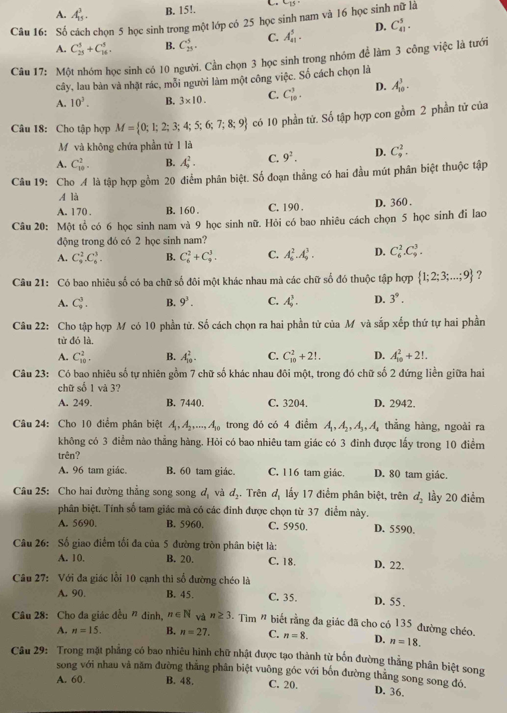 A. A_(15)^3.
B. 15!. C_15
Câu 16: Số cách chọn 5 học sinh trong một lớp có 25 học sinh nam và 16 học sinh nữ là
D. C_(41)^5.
B.
A. C_(25)^5+C_(16)^5. C_(25)^5.
C. A_(41)^5.
Câu 17: Một nhóm học sinh có 10 người. Cần chọn 3 học sinh trong nhóm để làm 3 công việc là tưới
cây, lau bàn và nhặt rác, mỗi người làm một công việc. Số cách chọn là
A. 10^3. B. 3* 10.
C. C_(10)^3.
D. A_(10)^3.
Câu 18: Cho tập hợp M= 0;1;2;3;4;5;6;7;8;9 có 10 phần tử. Số tập hợp con gồm 2 phần tử của
Mỹ và không chứa phần tử 1 là
A. C_(10)^2. B. A_9^(2.
C. 9^2).
D. C_9^(2.
Câu 19: Cho A là tập hợp gồm 20 điểm phân biệt. Số đoạn thẳng có hai đầu mút phân biệt thuộc tập
A là
A. 170 . B. 160 . C. 190 . D. 360 .
Câu 20: Một tồ có 6 học sinh nam và 9 học sinh nữ. Hỏi có bao nhiêu cách chọn 5 học sinh đi lao
động trong đó có 2 học sinh nam?
A. C_9^2.C_6^3. B. C_6^2+C_9^3. C. A_6^2.A_9^3.
D. C_6^2.C_9^3.
Câu 21: Có bao nhiêu số có ba chữ số đôi một khác nhau mà các chữ số đó thuộc tập hợp  1;2;3;...;9) ?
A. C_9^(3. B. 9^3). C. A_9^(3.
D. 3^9).
Câu 22: Cho tập hợp M có 10 phần tử. Số cách chọn ra hai phần tử của M và sắp xếp thứ tự hai phần
tử đó là.
A. C_(10)^2. B. A_(10)^2. C. C_(10)^2+2!. D. A_(10)^2+2!.
Câu 23: Có bao nhiêu số tự nhiên gồm 7 chữ số khác nhau đôi một, trong đó chữ số 2 đứng liền giữa hai
chữ số 1 và 3?
A. 249. B. 7440. C. 3204. D. 2942.
Câu 24: Cho 10 điểm phân biệt A_1,A_2,...,A_10 trong đó có 4 điểm A_1,A_2,A_3,A_4 thẳng hàng, ngoài ra
không có 3 điểm nào thẳng hàng. Hỏi có bao nhiêu tam giác có 3 đỉnh được lấy trong 10 điểm
trên?
A. 96 tam giác. B. 60 tam giác. C. 116 tam giác. D. 80 tam giác.
Câu 25: Cho hai đường thắng song song d_1 và d_2 Trên d_1 ấy 17 điểm phân biệt, trên d_2 lầy 20 điểm
phân biệt. Tính số tam giác mà có các đinh được chọn từ 37 điểm này.
A. 5690. B. 5960. C. 5950. D. 5590.
Câu 26: Số giao điểm tối đa của 5 đường tròn phân biệt là:
A. 10. B. 20. C. 18. D. 22.
Câu 27: Với đa giác lồi 10 cạnh thì số đường chéo là
A. 90. B. 45. C. 35. D. 55 .
Câu 28: Cho đa giác đều " đinh, n∈ N và n≥ 3 Tìm " biết rằng đa giác đã cho có 135 đường chéo.
A. n=15. B. n=27.
C. n=8. n=18.
D.
Câu 29: Trong mặt phẳng có bao nhiêu hình chữ nhật được tạo thành từ bốn đường thẳng phân biệt song
song với nhau và năm đường thẳng phân biệt vuông góc với bốn đường thẳng song song đó.
A. 60. B. 48. C. 20.
D. 36.