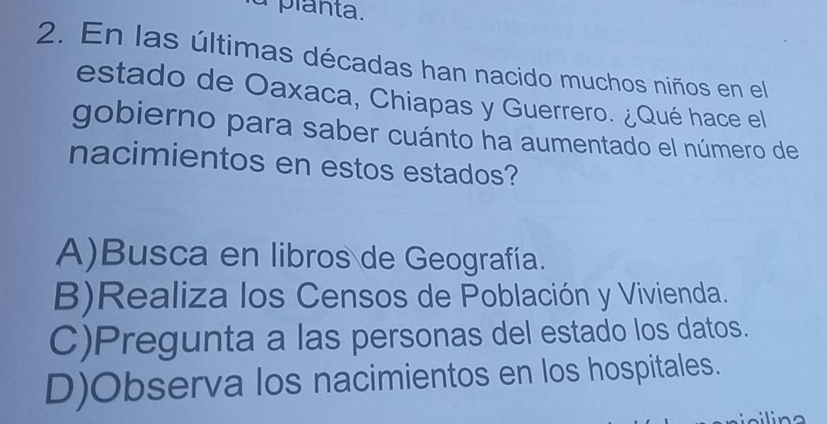 planta.
2. En las últimas décadas han nacido muchos niños en el
estado de Oaxaca, Chiapas y Guerrero. ¿Qué hace el
gobierno para saber cuánto ha aumentado el número de
nacimientos en estos estados?
A)Busca en libros de Geografía.
B)Realiza los Censos de Población y Vivienda.
C)Pregunta a las personas del estado los datos.
D)Observa los nacimientos en los hospitales.