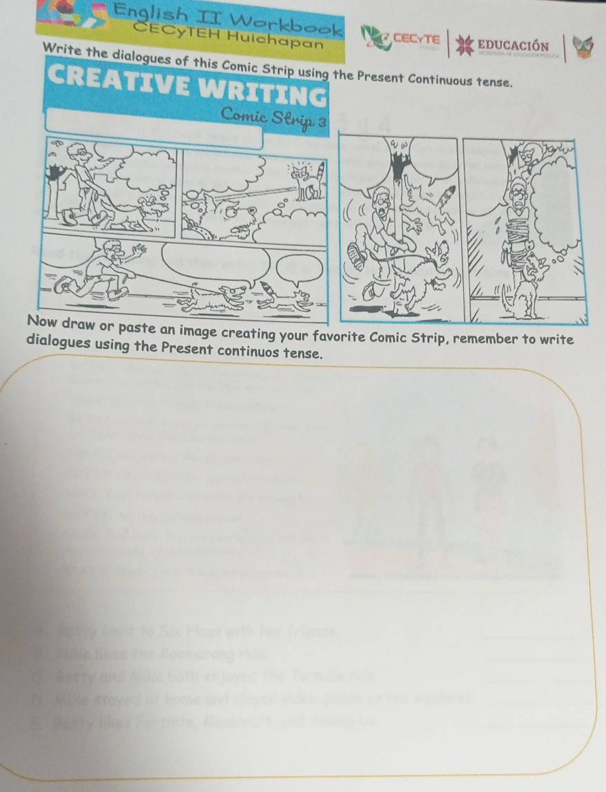 English II Workbook CECγTE educación 
CECóTEH Huichapan 
Write the dialogues of this Comic Strip using the Present Continuous tense. 
CREATIVE WRITING 
Comic Strip 3 
Now draw or paste an image creating your favorite Comic Strip, remember to write 
dialogues using the Present continuos tense. 
h Saty went to Six Flans with her Triends. 
* Bike likes the Roemarong riie 
__ 
d. Berty and Mika both enjoyed the Ternace his 
h Mike stayed of home and played viden gomes cat _ 
S. Berty like s Fortnite, Minér art