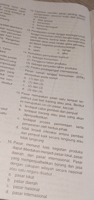 pasang surut, arus
t  merupakan sala
12. Toponimi memiliki peran penting dalam
uk dalam ....
m   n   terd      pengambiian referensi suatu data khusus
utan
nya adalah ....
mbang a. data spasial
b. konsumen
c. bonus demograf
g tidak diperbarui kan keuntungan
d. toponimi
oleh penurunan
13. Pendapatan rumah tangga keluarga/rumah
tangga konsumen (RTK) berupa balas jasa
gai hasil turun- ng. Pengertian dikemukakan
yang diterima karena telah meminjamkan
sejumiah dana untuk modal usaha perusaha.
an dalam kegiatan produksi adalah .... c. bunga
a sewa
. Yamin b. upah d. laba
kerji 14. Perhatikan pernyataan berikut!
(1) Sebagai konsumen.
(2) Pengguna faktor produksi.
miliki jumlah tahun) yang (3) Sebagai penyedia faktor produksi
onproduktif
(4) Pelaku perdagangan internasional.
presentasi- gan yang ditunjukkan pada nomer ....
Peran rumah tangga konsumen (RTK)
duk usia a. (1) dan (2)
sia non b. (1) dan (3)
disebut c. (2) dan (3)
d. (3) dan (4)
15. Pasar merupakan salah satu tempat ter-
jadinya jual beli barang atau jasa. Berikut
ini merupakan ciri-ciri pasar, kecuali ....
a. terdapat calon pembeli dan penjual
-usul b. terdapat barang atau jasa yang akan
uatu diperjualbelikan
c. terdapat proses permintaan serta
penawaran oleh kedua pihak
d. tidak terjadi interaksi antara pembeli
dan penjual baik secara langsung atau
tidak langsung
16. Pasar menurut luas kegiatan produksi
dapat dibedakan menjadi pasar lokal, pasar
daerah, dan pasar internasional. Pasar
yang memperjualbelikan barang dan jasa
dengan cakupan wilayah secara nasional
atau satu negara disebut ....
a. pasar lokal
b. pasar daerah
c. pasar nasional
d. pasar internasional