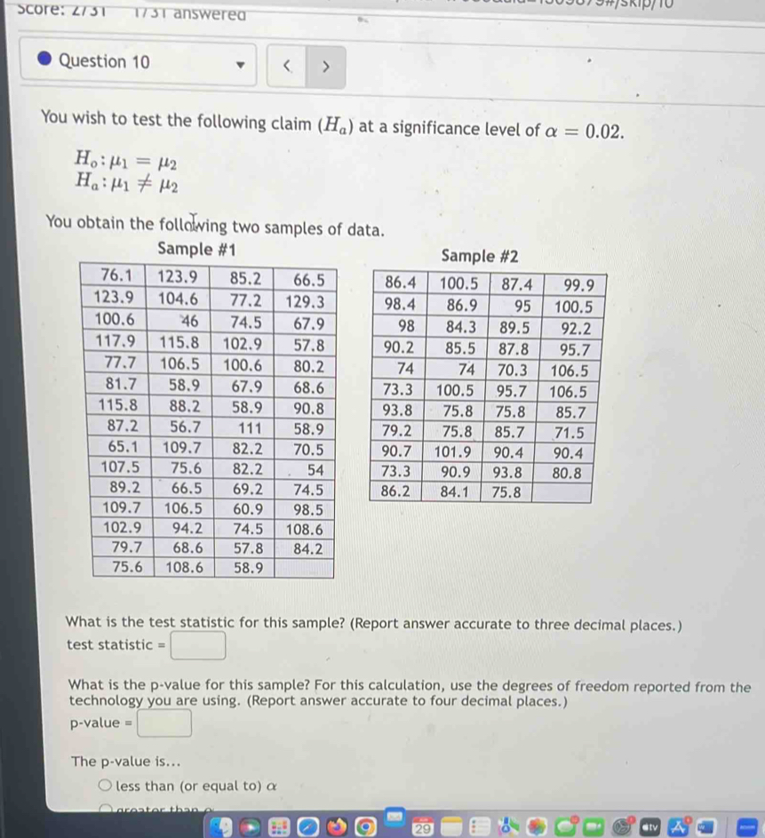 Score: 2/31 1731 answered 
Question 10 
You wish to test the following claim (H_a) at a significance level of alpha =0.02.
H_o:mu _1=mu _2
H_a:mu _1!= mu _2
You obtain the following two samples of data. 
S 









What is the test statistic for this sample? (Report answer accurate to three decimal places.) 
test statistic =□
What is the p -value for this sample? For this calculation, use the degrees of freedom reported from the 
technology you are using. (Report answer accurate to four decimal places.)
p -value 、 □ 
The p -value is... 
less than (or equal to) α
29