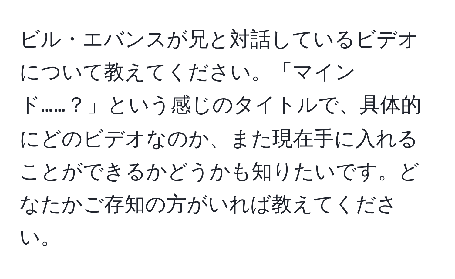 ビル・エバンスが兄と対話しているビデオについて教えてください。「マインド……？」という感じのタイトルで、具体的にどのビデオなのか、また現在手に入れることができるかどうかも知りたいです。どなたかご存知の方がいれば教えてください。