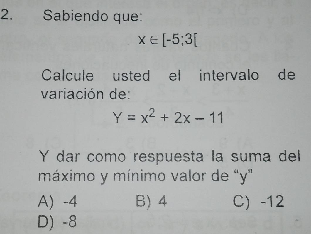 Sabiendo que:
x∈ [-5;3[
Calcule usted el intervalo de
variación de:
Y=x^2+2x-11
Y dar como respuesta la suma del
máximo y mínimo valor de “ y ”
A) -4 B) 4 C) -12
D) -8