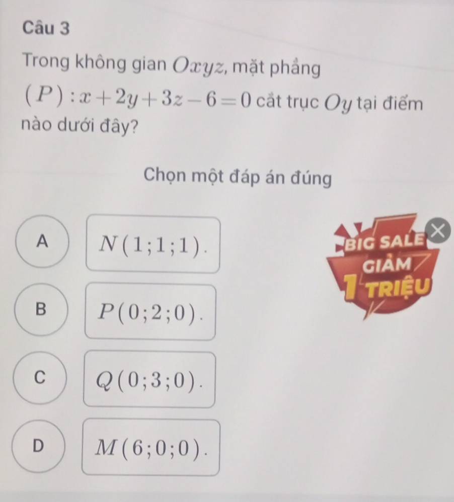 Trong không gian Oxyz, mặt phẳng
(P):x+2y+3z-6=0 cắt trục Oy tại điểm
nào dưới đây?
Chọn một đáp án đúng
A N(1;1;1). 
BIG SALE 
giảm
I triệu
B P(0;2;0).
C Q(0;3;0).
D M(6;0;0).