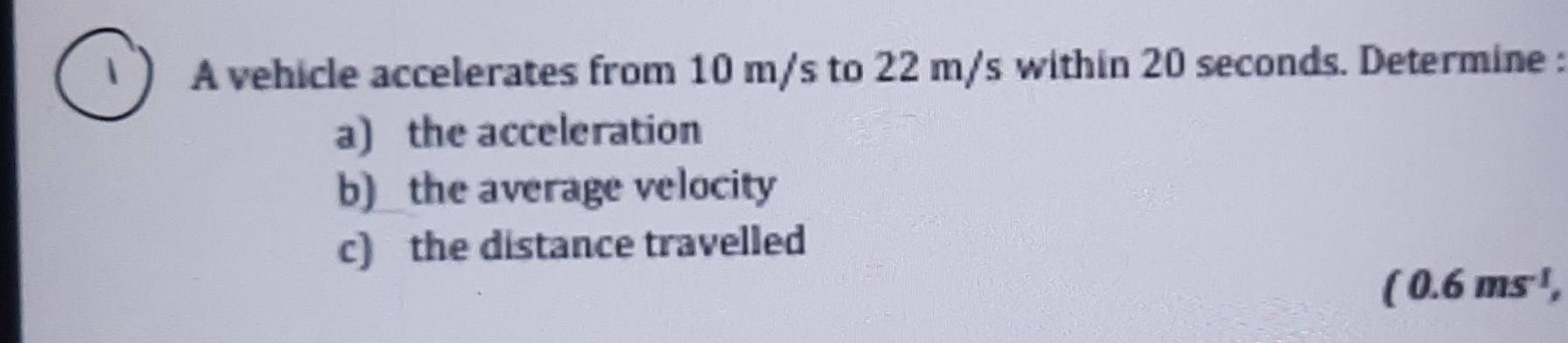 A vehicle accelerates from 10 m/s to 22 m/s within 20 seconds. Determine : 
a) the acceleration 
b)_ the average velocity 
c) the distance travelled
(0.6ms^(-1),