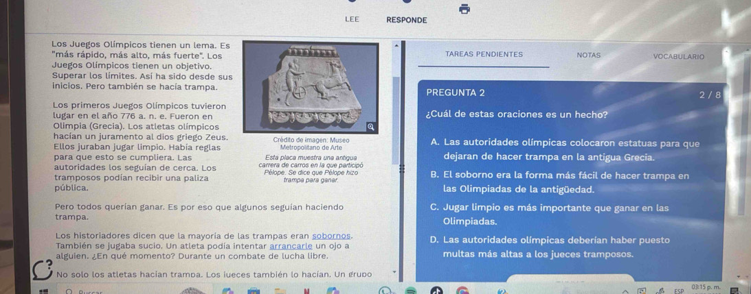 LEE RESPONDE
Los Juegos Olímpicos tienen un lema. Es
"más rápido, más alto, más fuerte". LosTAREAS PENDIENTES NOTAS VOCABULARIO
Juegos Olímpicos tienen un objetivo.
Superar los límites. Así ha sido desde sus
inicios. Pero también se hacía trampa.PREGUNTA 2
2 / 8
Los primeros Juegos Olímpicos tuvieron
lugar en el año 776 a. n. e. Fueron en¿Cuál de estas oraciones es un hecho?
Olimpia (Grecia). Los atletas olímpicos
hacían un juramento al dios griego Zeus.  Crédito de imagen: Museo A. Las autoridades olímpicas colocaron estatuas para que
Ellos juraban jugar limpio. Había reglas Metropolitano de Arte
para que esto se cumpliera. Las Esta placa muestra una antigua dejaran de hacer trampa en la antigua Grecia.
autoridades los seguían de cerca. Los carrera de carros en la que participó
tramposos podían recibir una paliza Pélope. Se dice que Pélope hizo trampa para ganar. B. El soborno era la forma más fácil de hacer trampa en
pública. las Olimpiadas de la antigüedad.
Pero todos querían ganar. Es por eso que algunos seguían haciendo C. Jugar limpio es más importante que ganar en las
trampa. Olimpiadas.
Los historiadores dicen que la mayoría de las trampas eran sobornos. D. Las autoridades olímpicas deberían haber puesto
También se jugaba sucio. Un atleta podía intentar arrancarle un ojo a
alguien. ¿En qué momento? Durante un combate de lucha libre. multas más altas a los jueces tramposos.
No solo los atletas hacían trampa. Los iueces también lo hacían. Un grupo
5 p. m.