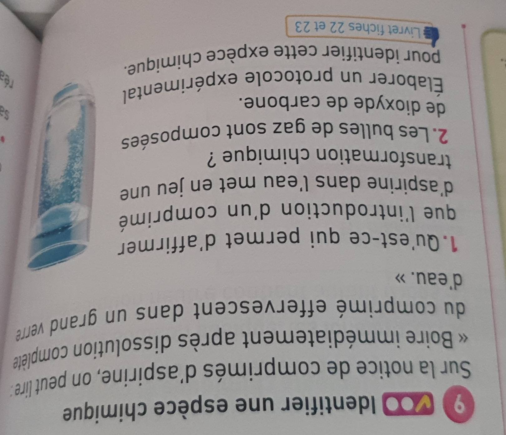 9 100 Identifier une espèce chimique 
Sur la notice de comprimés d'aspirine, on peut lire : 
Boire immédiatement après dissolution complète 
du comprimé effervescent dans un grand verre 
d'eau. » 
1.Qu'est-ce qui permet d'affirmer 
que l'introduction d'un comprimé 
d'aspirine dans l’eau met en jeu une 
transformation chimique ? 
2. Les bulles de gaz sont composées 
de dioxyde de carbone. 
Élaborer un protocole expérimental 
rés 
pour identifier cette expèce chimique. 
Livret fiches 22 et 23