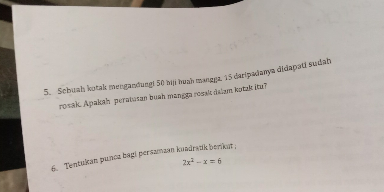 Sebuah kotak mengandungi 50 biji buah mangga. 15 daripadanya didapati sudah 
rosak. Apakah peratusan buah mangga rosak dalam kotak itu? 
6. Tentukan punca bagi persamaan kuadratik berikut ;
2x^2-x=6