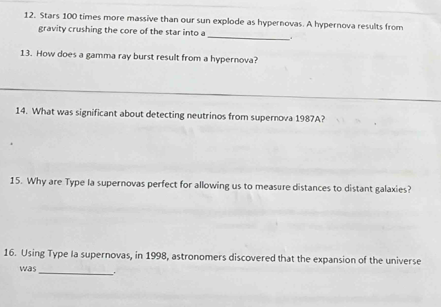 Stars 100 times more massive than our sun explode as hypernovas. A hypernova results from 
_ 
gravity crushing the core of the star into a 
. 
13. How does a gamma ray burst result from a hypernova? 
_ 
14. What was significant about detecting neutrinos from supernova 1987A? 
15. Why are Type la supernovas perfect for allowing us to measure distances to distant galaxies? 
16. Using Type Ia supernovas, in 1998, astronomers discovered that the expansion of the universe 
was_ 
.