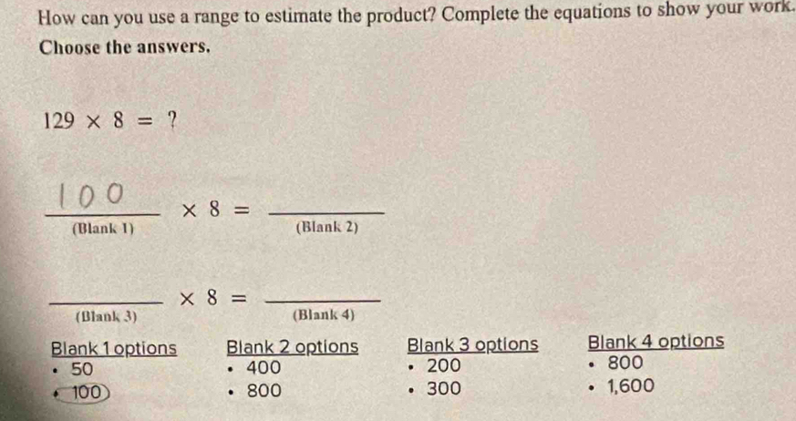 How can you use a range to estimate the product? Complete the equations to show your work.
Choose the answers.
129* 8= ?
frac 1 
_Mank -14,4) - × 8 =_ (Blank 2)
_ * 8= _
(Blank 3) (Blank 4)
Blank 1 options Blank 2 options Blank 3 options Blank 4 options
50 400 200 . 800
100 800 300 1,600