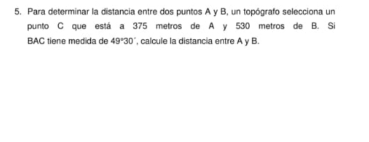 Para determinar la distancia entre dos puntos A y B, un topógrafo selecciona un 
punto C que está a 375 metros de A y 530 metros de B. Si 
BAC tiene medida de 49°30' , calcule la distancia entre A y B.