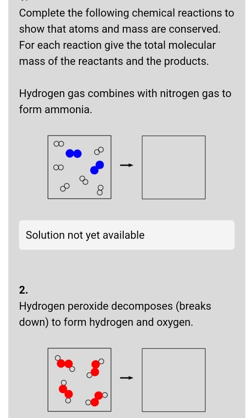 Complete the following chemical reactions to 
show that atoms and mass are conserved. 
For each reaction give the total molecular 
mass of the reactants and the products. 
Hydrogen gas combines with nitrogen gas to 
form ammonia. 
8 
Solution not yet available 
2. 
Hydrogen peroxide decomposes (breaks 
down) to form hydrogen and oxygen.