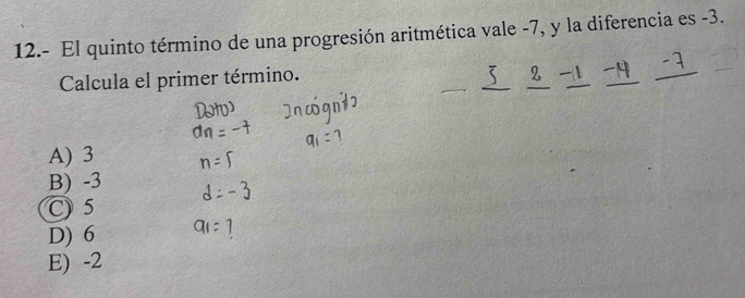 12.- El quinto término de una progresión aritmética vale -7, y la diferencia es -3.
Calcula el primer término.
A) 3
B) -3
C) 5
D) 6
E) -2