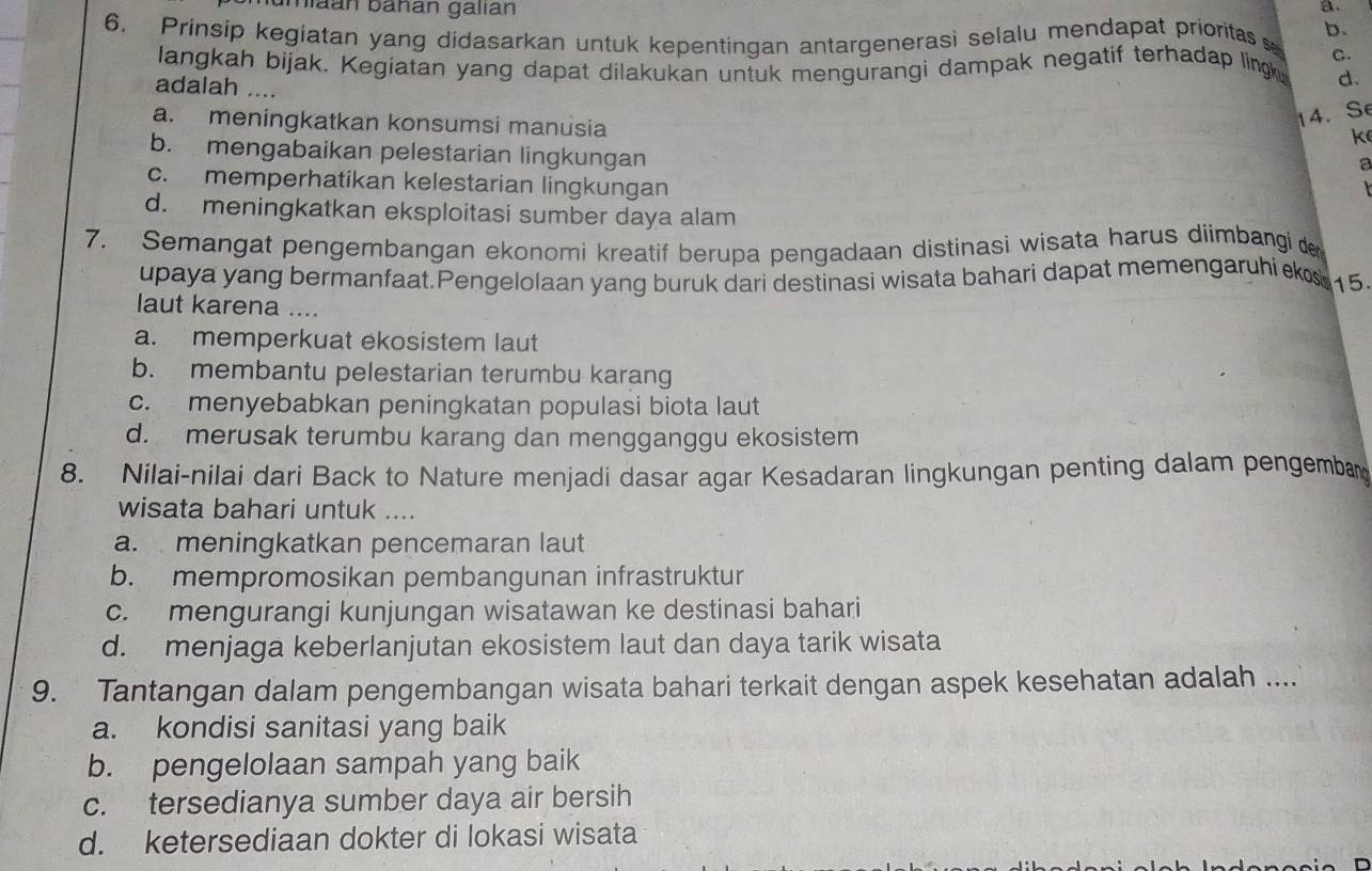 amiaán báñán galıan
a.
6. Prinsip kegiatan yang didasarkan untuk kepentingan antargenerasi selalu mendapat prioritas b.
C.
langkah bijak. Kegiatan yang dapat dilakukan untuk mengurangi dampak negatif terhadap lingk d.
adalah ....
a. meningkatkan konsumsi manusia
14. Se
k
b. mengabaikan pelestarian lingkungan
a
c. memperhatikan kelestarian lingkungan
d. meningkatkan eksploitasi sumber daya alam
7. Semangat pengembangan ekonomi kreatif berupa pengadaan distinasi wisata harus diimbangi de
upaya yang bermanfaat.Pengelolaan yang buruk dari destinasi wisata bahari dapat memengaruhi k 15
laut karena ....
a. memperkuat ekosistem laut
b. membantu pelestarian terumbu karang
c. menyebabkan peningkatan populasi biota laut
d. merusak terumbu karang dan mengganggu ekosistem
8. Nilai-nilai dari Back to Nature menjadi dasar agar Kesadaran lingkungan penting dalam pengembar
wisata bahari untuk ....
a. meningkatkan pencemaran laut
b. mempromosikan pembangunan infrastruktur
c. mengurangi kunjungan wisatawan ke destinasi bahari
d. menjaga keberlanjutan ekosistem laut dan daya tarik wisata
9. Tantangan dalam pengembangan wisata bahari terkait dengan aspek kesehatan adalah ....
a. kondisi sanitasi yang baik
b. pengelolaan sampah yang baik
c. tersedianya sumber daya air bersih
d. ketersediaan dokter di lokasi wisata