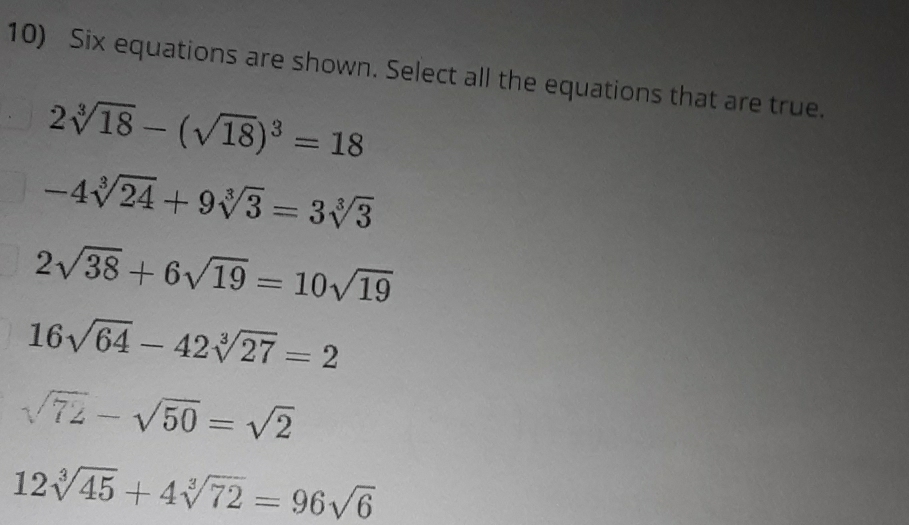 Six equations are shown. Select all the equations that are true.
2sqrt[3](18)-(sqrt(18))^3=18
-4sqrt[3](24)+9sqrt[3](3)=3sqrt[3](3)
2sqrt(38)+6sqrt(19)=10sqrt(19)
16sqrt(64)-42sqrt[3](27)=2
sqrt(72)-sqrt(50)=sqrt(2)
12sqrt[3](45)+4sqrt[3](72)=96sqrt(6)