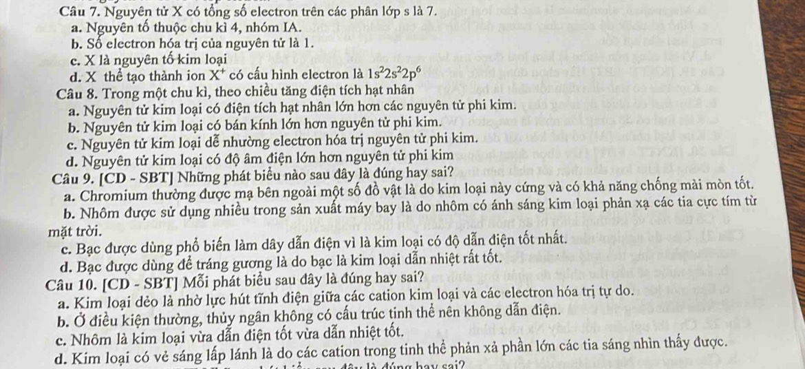 Nguyên tử X có tổng số electron trên các phân lớp s là 7.
a. Nguyên tố thuộc chu kì 4, nhóm IA.
b. Số electron hóa trị của nguyên tử là 1.
c. X là nguyên tố kim loại
d. X thể tạo thành ion X^+ có cấu hình electron là 1s^22s^22p^6
Câu 8. Trong một chu kì, theo chiều tăng điện tích hạt nhân
a. Nguyên tử kim loại có điện tích hạt nhân lớn hơn các nguyên tử phi kim.
b. Nguyên tử kim loại có bán kính lớn hơn nguyên tử phi kim.
c. Nguyên tử kim loại dễ nhường electron hóa trị nguyên tử phi kim.
d. Nguyên tử kim loại có độ âm điện lớn hơn nguyên tử phi kim
Câu 9. [CD - SBT] Những phát biểu nào sau đây là đúng hay sai?
a. Chromium thường được mạ bên ngoài một số đồ vật là do kim loại này cứng và có khả năng chống mài mòn tốt.
b. Nhôm được sử dụng nhiều trong sản xuất máy bay là do nhôm có ánh sáng kim loại phản xạ các tia cực tím từ
mặt trời.
c. Bạc được dùng phổ biến làm dây dẫn điện vì là kim loại có độ dẫn điện tốt nhất.
d. Bạc được dùng để tráng gương là do bạc là kim loại dẫn nhiệt rất tốt.
Câu 10. [CD - SBT] Mỗi phát biểu sau đây là đúng hay sai?
a. Kim loại dẻo là nhờ lực hút tĩnh điện giữa các cation kim loại và các electron hóa trị tự do.
b. Ở điều kiện thường, thủy ngân không có cấu trúc tinh thể nên không dẫn điện.
c. Nhôm là kim loại vừa dẫn điện tốt vừa dẫn nhiệt tốt.
d. Kim loại có vẻ sáng lấp lánh là do các cation trong tinh thể phản xả phần lớn các tia sáng nhìn thấy được.