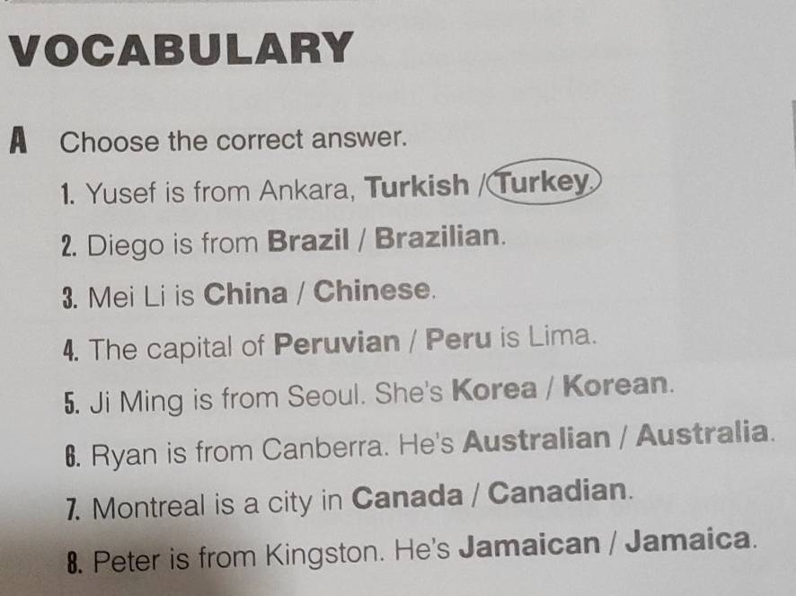 VOCABULARY 
A Choose the correct answer. 
1. Yusef is from Ankara, Turkish / Turkey 
2. Diego is from Brazil / Brazilian. 
3. Mei Li is China / Chinese. 
4. The capital of Peruvian / Peru is Lima. 
5. Ji Ming is from Seoul. She's Korea / Korean. 
6. Ryan is from Canberra. He's Australian / Australia. 
7. Montreal is a city in Canada / Canadian. 
8. Peter is from Kingston. He's Jamaican / Jamaica.