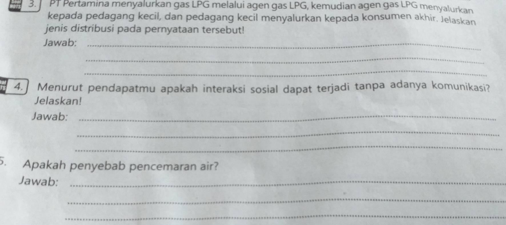 PT Pertamina menyalurkan gas LPG melalui agen gas LPG, kemudian agen gas LPG menyalurkan 
kepada pedagang kecil, dan pedagang kecil menyalurkan kepada konsumen akhir. Jelaskan 
jenis distribusi pada pernyataan tersebut! 
Jawab:_ 
_ 
_ 
4.] Menurut pendapatmu apakah interaksi sosial dapat terjadi tanpa adanya komunikasi? 
Jelaskan! 
Jawab:_ 
_ 
_ 
5. Apakah penyebab pencemaran air? 
Jawab:_ 
_ 
_