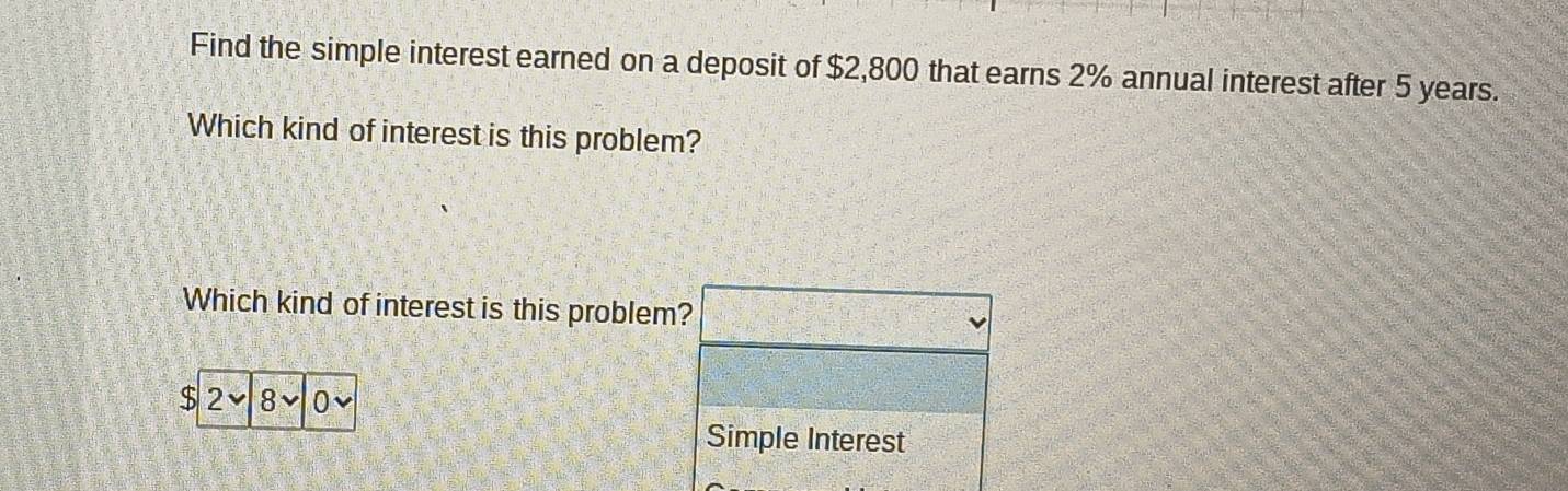 Find the simple interest earned on a deposit of $2,800 that earns 2% annual interest after 5 years. 
Which kind of interest is this problem? 
Which kind of interest is this problem?
$ 2 8 0
Simple Interest