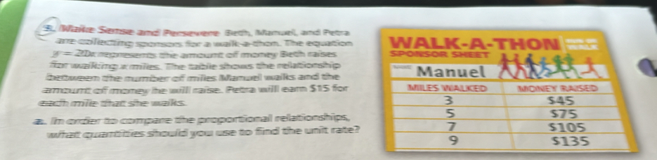 Wake Semse and) Persewere Beth, Manuel, and Petra 
are colllecting sponsers for a walk-a-than. The equation
y=20x mepresents the arount of money Beth raises 
for walking xmiles. The table shows the relationship 
bettween the mumber of milles Manuel walks and the 
armount of momey he willl raise. Petra willl earn $15 for 
each mile that she walks . 
a. Im order to compare the proportional relationships, 
what quartitties should you use to find the unit rate?