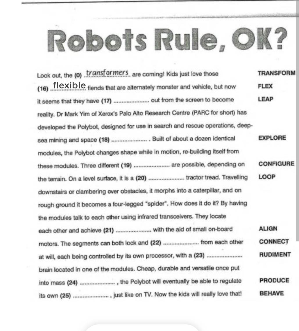 Robots Rule, OK? 
Look out, the (o) ,transformens. are coming! Kids just love those TRANSFORM 
(16) flexible fiends that are alternately monster and vehicle, but now FLEX 
it seems that they have (17) _out from the screen to become LEAP 
reality, Dr Mark Yim of Xerox's Palo Alto Research Centre (PARC for short) has 
developed the Polybot, designed for use in search and rescue operations, deep- 
sea mining and space (18) _Built of about a dozen identical EXPLORE 
modules, the Polybot changes shape while in motion, re-building itself from 
these modules. Three different (19) _are possible, depending on CONFIGURE 
the terrain. On a level surface, it is a (20) _tractor tread. Travelling LOOP 
downstairs or clambering over obstacles, it morphs into a caterpillar, and on 
rough ground it becomes a four-legged “spider”. How does it do it? By having 
the modules talk to each other using infrared transceivers. They locate 
each other and achieve (21) _with the aid of small on-board ALIGN 
motors. The segments can both lock and (22) _from each other CONNECT 
at will, each being controlled by its own processor, with a (23) _RUDIMENT 
brain located in one of the modules. Cheap, durable and versatile once put 
into mass (24) _, the Polybot will eventually be able to regulate PRODUCE 
its own (25) _, just like on TV. Now the kids will really love that! BEHAVE