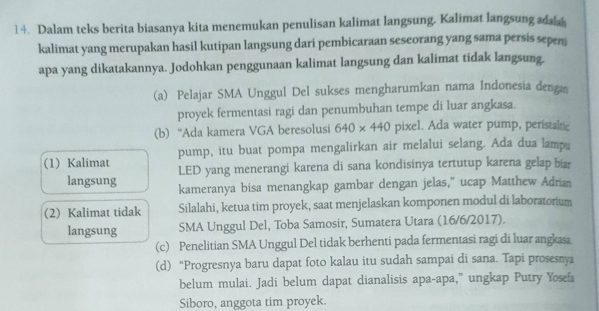 Dalam teks berita biasanya kita menemukan penulisan kalimat langsung. Kalimat langsung adaa
kalimat yang merupakan hasil kutipan langsung dari pembicaraan seseorang yang sama persis sepen
apa yang dikatakannya. Jodohkan penggunaan kalimat langsung dan kalimat tidak langsung.
(a) Pelajar SMA Unggul Del sukses mengharumkan nama Indonesia denga
proyek fermentasi ragi dan penumbuhan tempe di luar angkasa.
(b) “Ada kamera VGA beresolusi 640* 440 pixel. Ada water pump, peristaltic
pump, itu buat pompa mengalirkan air melalui selang. Ada dua lampu
(1) Kalimat
LED yang menerangi karena di sana kondisinya tertutup karena gelap biar
langsung
kameranya bisa menangkap gambar dengan jelas," ucap Matthew Adrian
(2) Kalimat tidak Silalahi, ketua tim proyek, saat menjelaskan komponen modul di laboratorium
langsung SMA Unggul Del, Toba Samosir, Sumatera Utara (16/6/2017).
(c) Penelitian SMA Unggul Del tidak berhenti pada fermentasi ragi di luar angkasa
(d) “Progresnya baru dapat foto kalau itu sudah sampai di sana. Tapi prosesnya
belum mulai. Jadi belum dapat dianalisis apa-apa,” ungkap Putry Yosefa
Siboro, anggota tim proyek.