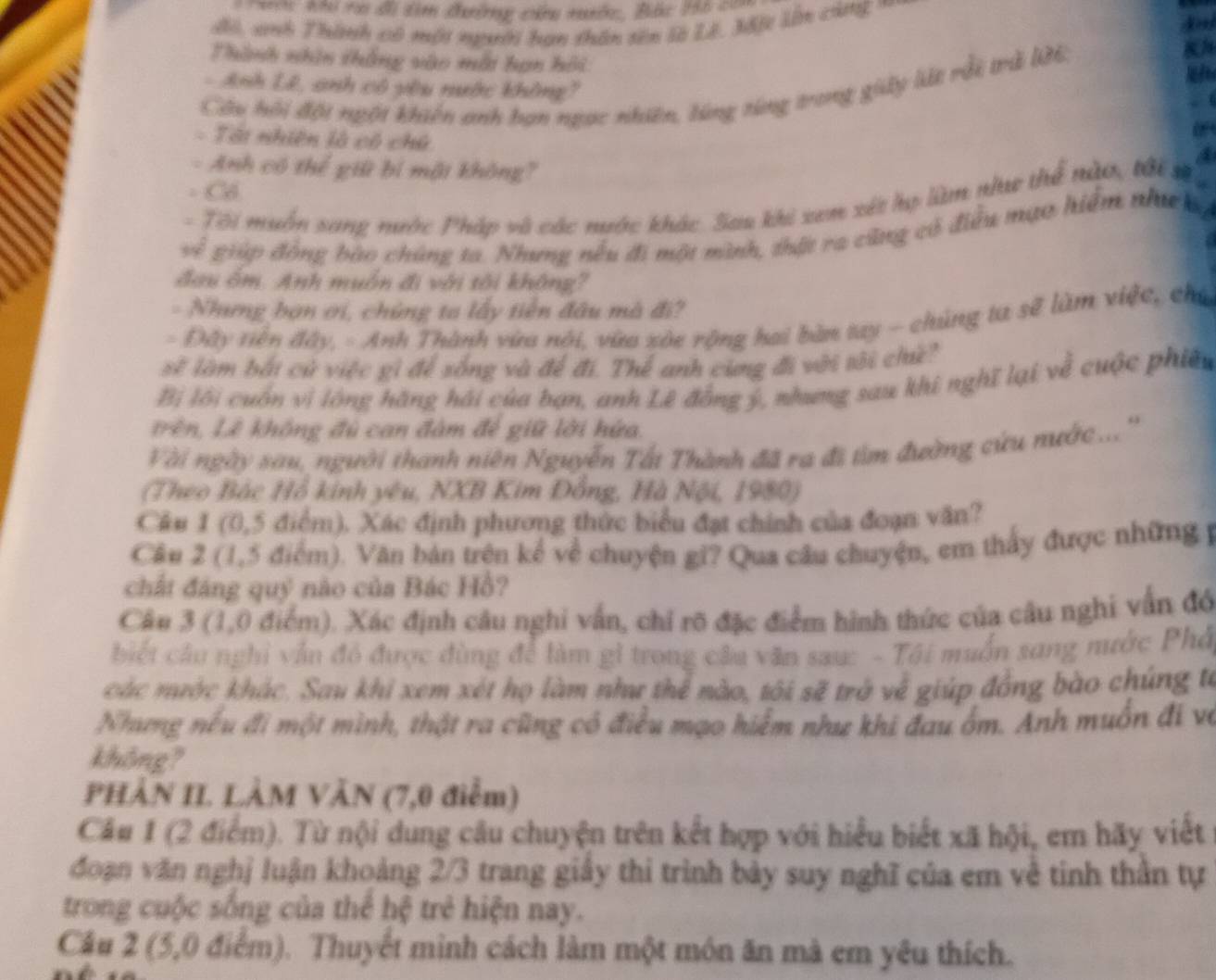 ta đi tìm đường chu tớc, Bắc to c=
đo, anh Thành có một người bạn thân sên là Lê, Mố lên cùng'
Thành nhìn thắng vào mỗt bạn hội

- Anh Lê, anh có yêu nước không'
Câu hội đột ngội khiến anh bạn ngọc nhiên, lùng từng trong giây lất rỗi trã WE
.  (
- Tát nhiên là cô chú
- Anh có thể giữ bí một không?
- Cổ
-  Tôi muỗn sang nước Pháp và các mước khác. Sau khi xem xét hợ làm như thể nào, tới số
v ề giúp đồng bào chúng ta. Nhưng nếu đi một mình, thật ra cũng có điều mạo hiểm nhưckg
đau ốm. Anh muốn đi với tôi không?
- Nhưng bạn ơi, chứng ta lấy tiền đâu mà đi?
- Đây tiền đây, - Anh Thành vừa nói, vừa sòc rộng hai bàn tay - chúng ta sẽ làm việc, chú
sẽ làm bắi cử việc gì để sống và để đi. Thể anh cùng đi với tôi chê?
Bị lội cuốn vì lông hãng hái của bạn, anh Lê đồng ý, nhưng sau khi nghĩ lại về cuộc phiêu
Trên, Lê không đủ can đàm đế giữ lời hứa.
Vài ngày sau, người thanh niên Nguyễn Tất Thành đã ra đi tìm đường cứu nước.. ''
(Theo Bắc Hồ kinh yêu, NXB Kim Đồng, Hà Nội, 1980)
Câu 1 (0,5 điểm). Xác định phương thức biểu đạt chính của đoạn văn?
Câu 2 (1,5 điểm). Văn bản trên kể về chuyện gi? Qua câu chuyện, em thấy được những y
chất đáng quỹ nào của Bác Hồ?
Câu 3 (1,0 điểm). Xác định câu nghi vẫn, chỉ rõ đặc điểm hình thức của câu nghi vẫn đó
biết cầu nghỉ vẫn đó được đùng để làm gi trong câu văn sau: - Tôi muốn sang nước Phổ
các mước khác. Sau khi xem xét họ làm như thể nào, tôi sẽ trở về giúp đồng bào chúng từ
Nhưng nếu đi một mình, thật ra cũng có điều mạo hiểm như khi đau ốm. Anh muôn đi và
không?
PHÀN II. LÀM VĂN (7,0 điểm)
Câu 1 (2 điểm). Từ nội dung câu chuyện trên kết hợp với hiểu biết xã hội, em hãy viết
đoạn văn nghị luận khoảng 2/3 trang giảy thi trình bảy suy nghĩ của em về tinh thần tự
trong cuộc sống của thể hệ trẻ hiện nay.
Câu 2 (5,0 điểm). Thuyết minh cách làm một món ăn mà em yêu thích.