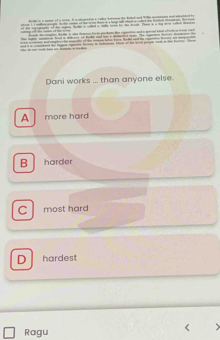 Kediri is a name of a town. It is situated in a valley between the Kelud and Willis mountains and mhabited by
about 1.3 million people. In the centre of the town there is a large hill which is called the Dathok Mountain. Because
of the topography of the region, Kedin is called a chilly town by the locals. There is a big river called Brantas
cutting off the centre of the town
Beside the temples, Kediri is also famous for its products like cigarettes and a special kind of tofu or bean curd
This highly nutritious food is delicacy of Kedin and has a distinctive taste. The cigarettes factory dominates the
town economy and employs the majonty of the women labor force. Kedin and the cigarettes factory are inseparable
and it is comudered the biggest cigarette factory in Indonesia. Most of the local people work in this factory. Those
who do not work here are farmers or traders.
Dani works ... than anyone else.
A more hard
B harder
C most hard
D hardest
Ragu