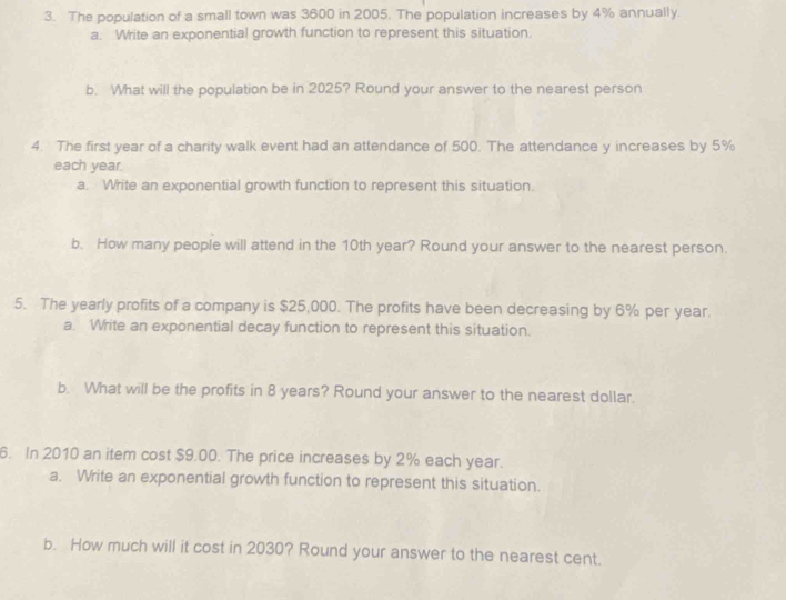 The population of a small town was 3600 in 2005. The population increases by 4% annually. 
a. Write an exponential growth function to represent this situation. 
b. What will the population be in 2025? Round your answer to the nearest person 
4. The first year of a charity walk event had an attendance of 500. The attendance y increases by 5%
each year. 
a. Write an exponential growth function to represent this situation. 
b. How many people will attend in the 10th year? Round your answer to the nearest person. 
5. The yearly profits of a company is $25,000. The profits have been decreasing by 6% per year. 
a. Write an exponential decay function to represent this situation. 
b. What will be the profits in 8 years? Round your answer to the nearest dollar. 
6. In 2010 an item cost $9.00. The price increases by 2% each year. 
a. Write an exponential growth function to represent this situation. 
b. How much will it cost in 2030? Round your answer to the nearest cent.