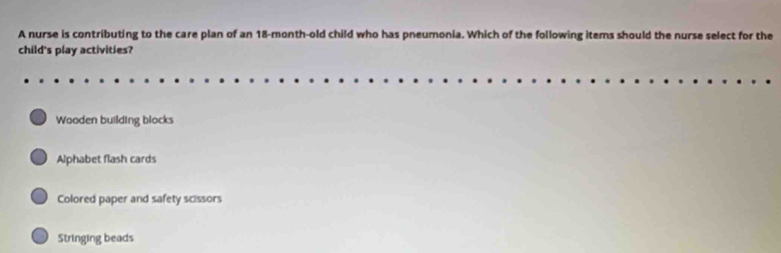 A nurse is contributing to the care plan of an 18-month-old child who has pneumonia. Which of the following items should the nurse select for the
child's play activities?
Wooden building blocks
a Alphabet flash cards
Colored paper and safety scissors
Stringing beads