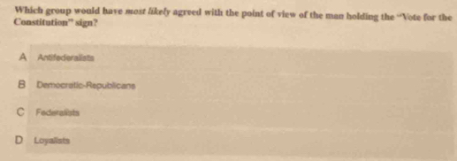 Which group would have most likely agreed with the point of view of the man holding the “Vote for the
Constitution” sign?
A Antifederalists
B Democratic-Republicans
C Federalists
D Loyalists