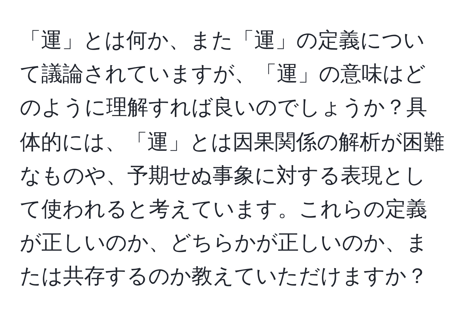 「運」とは何か、また「運」の定義について議論されていますが、「運」の意味はどのように理解すれば良いのでしょうか？具体的には、「運」とは因果関係の解析が困難なものや、予期せぬ事象に対する表現として使われると考えています。これらの定義が正しいのか、どちらかが正しいのか、または共存するのか教えていただけますか？