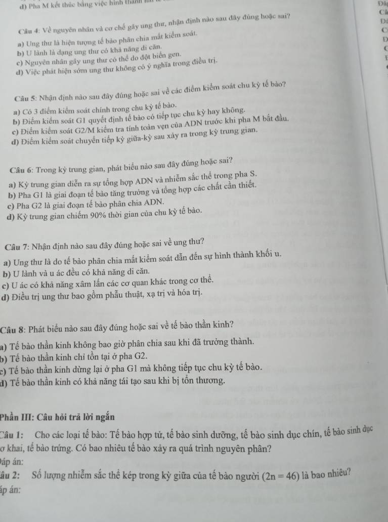 Pha M kết thúc bằng việc hình thàn I
Đây
Cũ
Câu 4: Về nguyên nhân và cơ chế gây ung thư, nhận định nào sau đây đủng hoặc sai?
D
a) Ung thư là hiện tượng tế bảo phân chia mất kiểm soát.
C
b) U lành là dạng ung thư có khả năng di căn.
(
c) Nguyên nhân gây ung thư có thể do đột biển gen.
d) Việc phát hiện sớm ung thư không có ý nghĩa trong điều trị.
4
Câu 5: Nhận định nào sau đây đúng hoặc sai về các điểm kiểm soát chu kỳ tế bảo?
a) Có 3 điểm kiểm soát chính trong chu kỳ tế bảo.
b) Điểm kiểm soát G1 quyết định tế bào có tiếp tục chu kỳ hay không.
c) Điểm kiểm soát G2/M kiểm tra tính toàn vẹn của ADN trước khi pha M bắt đầu.
d) Điểm kiểm soát chuyển tiếp kỳ giữa-kỳ sau xảy ra trong kỳ trung gian.
Câu 6: Trong kỳ trung gian, phát biểu nào sau đây đúng hoặc sai?
a) Kỳ trung gian diễn ra sự tổng hợp ADN và nhiễm sắc thể trong pha S.
b) Pha G1 là giai đoạn tế bào tăng trưởng và tổng hợp các chất cần thiết.
c) Pha G2 là giai đoạn tế bảo phân chia ADN.
d) Kỳ trung gian chiếm 90% thời gian của chu kỳ tế bào.
Câu 7: Nhận định nào sau đây đúng hoặc sai về ung thư?
a) Ung thư là do tế bào phân chia mất kiểm soát dẫn đến sự hình thành khối u.
b) U lành và u ác đều có khả năng di căn.
c) U ác có khả năng xâm lấn các cơ quan khác trong cơ thể.
d) Điều trị ung thư bao gồm phẫu thuật, xạ trị và hóa trị.
Câu 8: Phát biểu nào sau đây đúng hoặc sai về tế bào thần kinh?
a) Tế bào thần kinh không bao giờ phân chia sau khi đã trưởng thành.
b) Tế bào thần kinh chỉ tồn tại ở pha G2.
c) Tế bào thần kinh dừng lại ở pha G1 mà không tiếp tục chu kỳ tế bào.
d) Tế bào thần kinh có khả năng tái tạo sau khi bị tồn thương.
Phần III: Câu hỏi trả lời ngắn
Câu 1: Cho các loại tế bào: Tế bào hợp tử, tế bào sinh dưỡng, tế bào sinh dục chín, tế bào sinh dục
Sơ khai, tế bào trứng. Có bao nhiêu tế bào xảy ra quá trình nguyên phân?
0áp án:
2ầu 2: Số lượng nhiễm sắc thể kép trong kỳ giữa của tế bào người (2n=46) là bao nhiêu?
áp án: