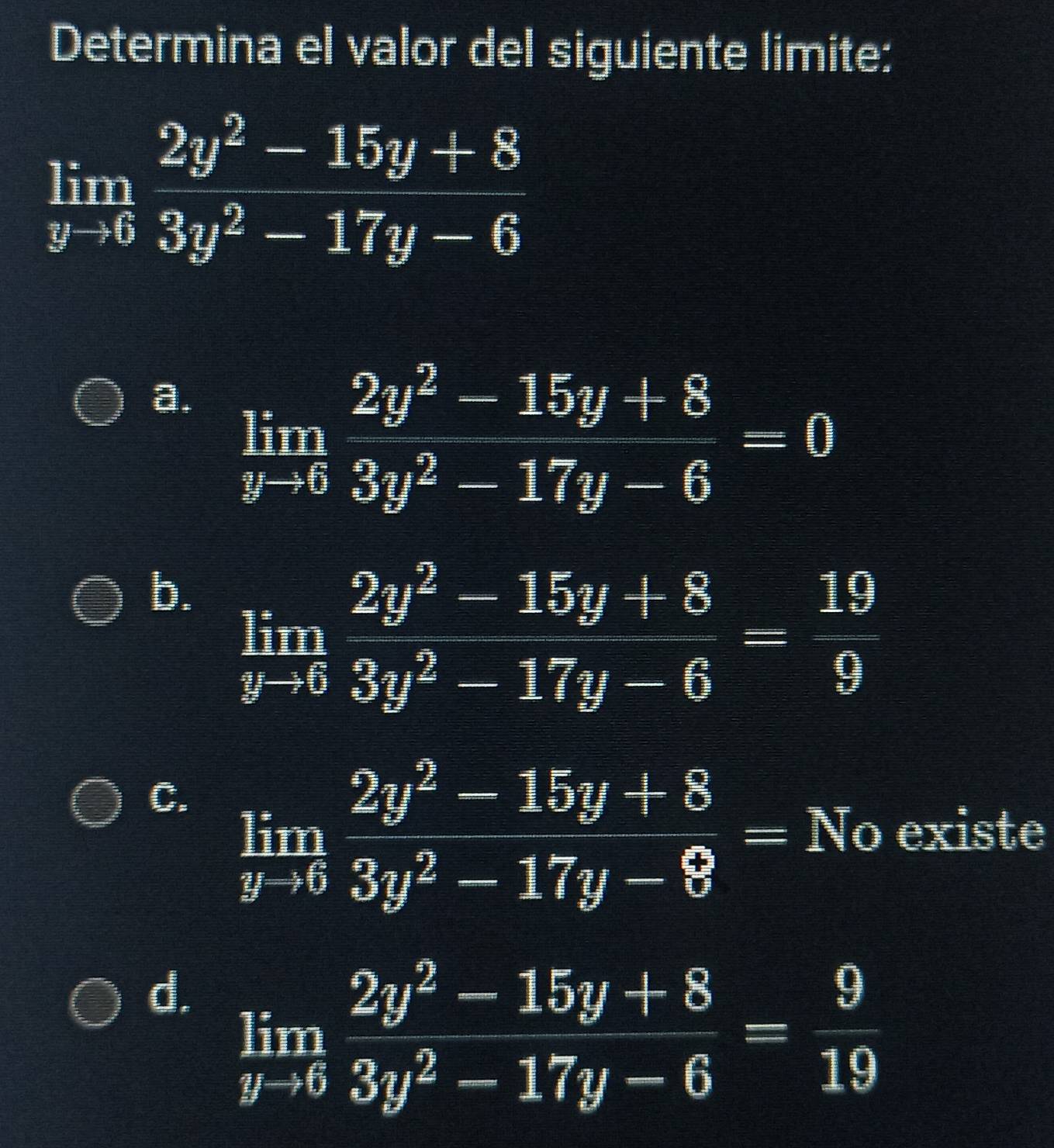 Determina el valor del siguiente limite:
limlimits _yto 6 (2y^2-15y+8)/3y^2-17y-6 
a. limlimits _yto 6 (2y^2-15y+8)/3y^2-17y-6 =0
b. limlimits _yto 6 (2y^2-15y+8)/3y^2-17y-6 = 19/9 
C. limlimits _yto 6 (2y^2-15y+8)/3y^2-17y-8 =No existe
d. limlimits _yto 6 (2y^2-15y+8)/3y^2-17y-6 = 9/19 