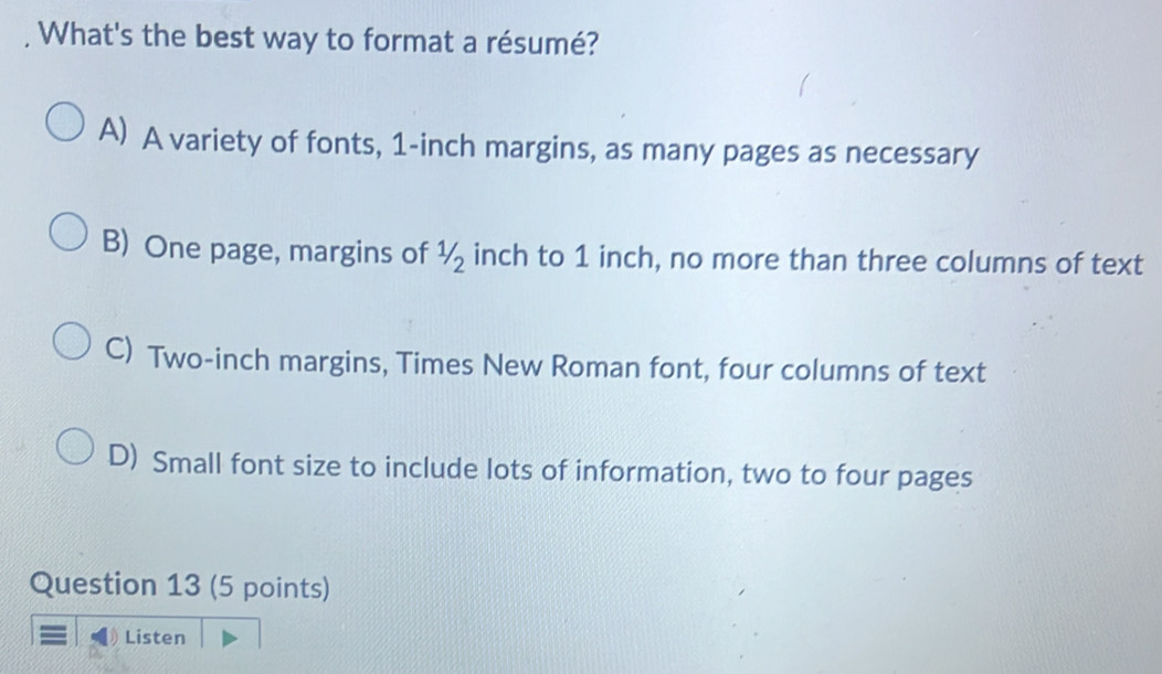 What's the best way to format a résumé?
A) A variety of fonts, 1-inch margins, as many pages as necessary
B) One page, margins of ½ inch to 1 inch, no more than three columns of text
C) Two-inch margins, Times New Roman font, four columns of text
D) Small font size to include lots of information, two to four pages
Question 13 (5 points)
Listen