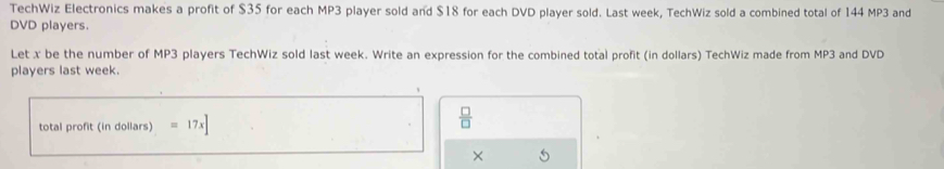 TechWiz Electronics makes a profit of $35 for each MP3 player sold and $18 for each DVD player sold. Last week, TechWiz sold a combined total of 144 MP3 and 
DVD players. 
Let x be the number of MP3 players TechWiz sold last week. Write an expression for the combined total profit (in dollars) TechWiz made from MP3 and DVD 
players last week. 
total profit (in dollars) =17x]
 □ /□   
×